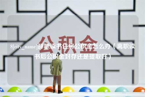 定安辞职读书住房公积金怎么办（离职读书后公积金封存还是提取好）